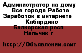 Администратор на дому  - Все города Работа » Заработок в интернете   . Кабардино-Балкарская респ.,Нальчик г.